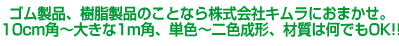 ゴム製品、樹脂製品のことなら株式会社キムラにおまかせ。
10cm角～大きな1m角、単色～二色成形、材質は何でもOK!